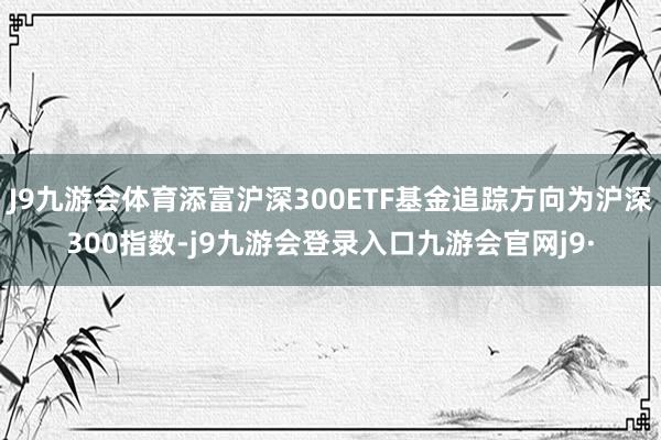 J9九游会体育添富沪深300ETF基金追踪方向为沪深300指数-j9九游会登录入口九游会官网j9·