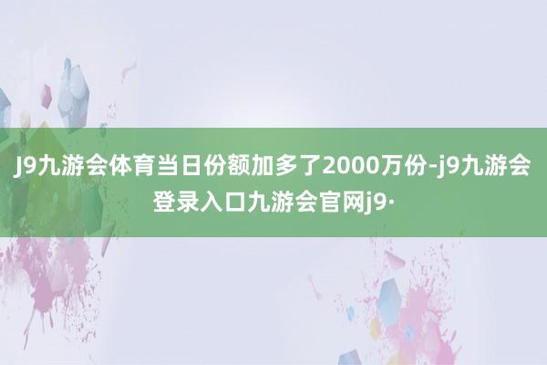 J9九游会体育当日份额加多了2000万份-j9九游会登录入口九游会官网j9·