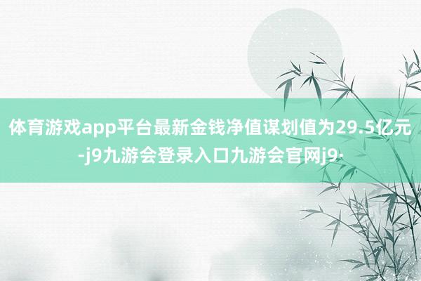 体育游戏app平台最新金钱净值谋划值为29.5亿元-j9九游会登录入口九游会官网j9·