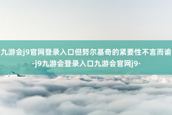 九游会j9官网登录入口但努尔基奇的紧要性不言而谕-j9九游会登录入口九游会官网j9·