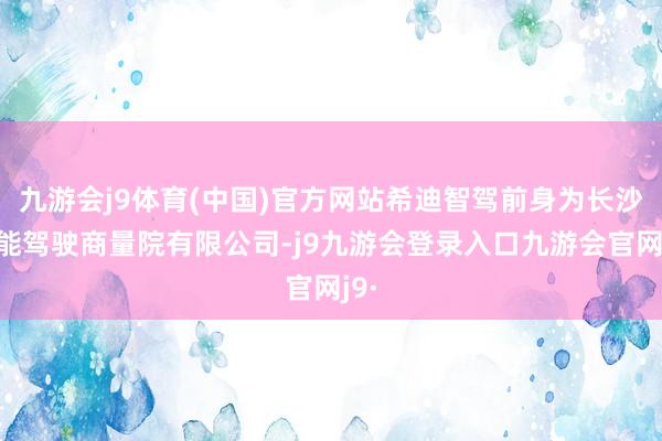 九游会j9体育(中国)官方网站希迪智驾前身为长沙智能驾驶商量院有限公司-j9九游会登录入口九游会官网j9·