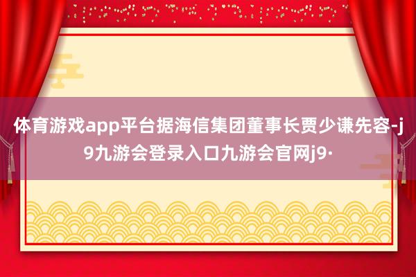 体育游戏app平台据海信集团董事长贾少谦先容-j9九游会登录入口九游会官网j9·