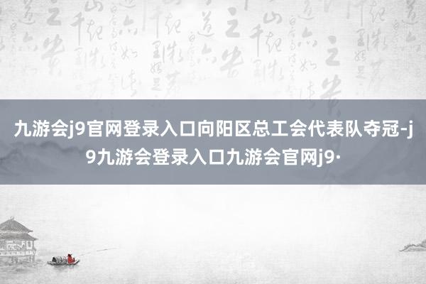 九游会j9官网登录入口向阳区总工会代表队夺冠-j9九游会登录入口九游会官网j9·