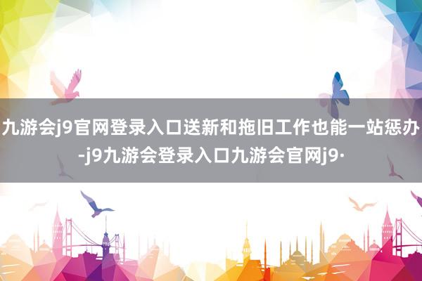 九游会j9官网登录入口送新和拖旧工作也能一站惩办-j9九游会登录入口九游会官网j9·