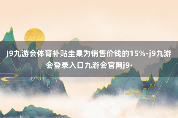 J9九游会体育补贴圭臬为销售价钱的15%-j9九游会登录入口九游会官网j9·